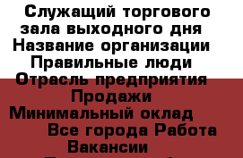 Служащий торгового зала выходного дня › Название организации ­ Правильные люди › Отрасль предприятия ­ Продажи › Минимальный оклад ­ 30 000 - Все города Работа » Вакансии   . Пензенская обл.,Заречный г.